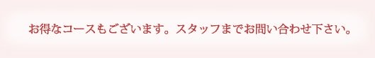 お得なコースもございます。スタッフまでお問い合わせ下さい。