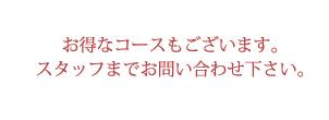 お得なコースもございます。スタッフまでお問い合わせ下さい。