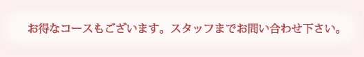 お得なコースもございます。スタッフまでお問い合わせ下さい。